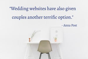 “Wedding websites have also given couples another terrific option. You can post a link or links to your online registries or list your brick-and-mortar ones with contact information right on your site. Since this is a place for guests to come for practical information about the wedding, such as hotels and flights, registry information will fit right into this helpful category.” - Anna Post