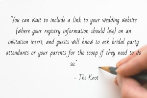 “While your guests will likely want to know where you're registered, it's in bad taste to include this information on your save-the-dates. Gifts, of course, are not required. You can wait to include a link to your wedding website (where your registry information should live) on an invitation insert, and guests will know to ask bridal party attendants or your parents for the scoop if they need to do so.” - Don't Make These Save-the-Date Mistakes, The Knot