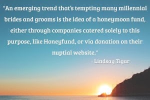 “An emerging trend that’s tempting many millennial brides and grooms is the idea of a honeymoon fund, either through companies catered solely to this purpose, like Honeyfund, or via donation on their nuptial website. Requesting donations to help pay for the many expenses of a honeymoon—travel, accommodations, excursions—is a practical thought, but is the approach, well, tacky? According to top wedding planners, no.” – Lindsay Tigar