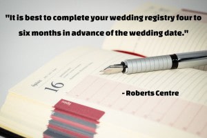 “It is best to complete your wedding registry four to six months in advance of the wedding date. This allows your wedding shower hosts and guests to start lining things up for the shower. It also gives out-of-town friends who are not able to attend the opportunity to order a gift and have it sent to you.” –The Dos and Don’ts of Wedding Registry Etiquette, Roberts Centre