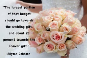 “Yes, you should always give both a bridal shower gift and a wedding gift — but you don’t have to break the bank to do so. If you know you’ll be invited to pre-wedding events on top of the big celebration, create an overall 'gift budget.' The largest portion of that budget should go towards the wedding gift, and about 20 percent towards the shower gift.” - Allyson Johnson