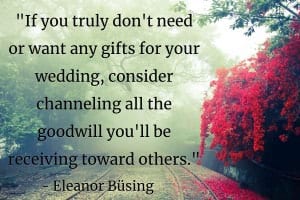 “If you truly don't need or want any gifts for your wedding, consider channeling all the goodwill you'll be receiving toward others. Ask for donations to a favorite charity (or charities!) in your name, or consider donating your old stuff (you know, the things you'll be ugrading[sic]) to a local shelter.” - Eleanor Büsing