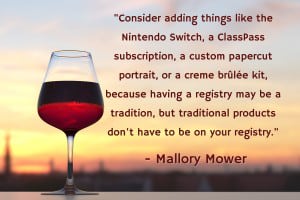 “Consider adding things like the Nintendo Switch, a ClassPass subscription, a custom papercut portrait, or a creme brûlée kit, because having a registry may be a tradition, but traditional products don't have to be on your registry.” - Mallory Mower