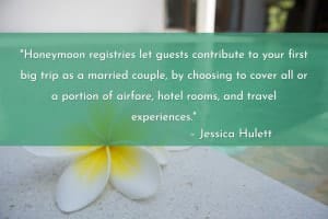 “Honeymoon registries let guests contribute to your first big trip as a married couple, by choosing to cover all or a portion of airfare, hotel rooms, and travel experiences. With a few exceptions, the payments aren't directly applied to those items; you'll receive a lump sum to spend how you wish. A ton of honeymoon registries are out there, but these are the most popular.” – Jessica Hulett