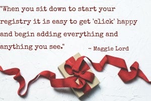 “Make two lists before you start — what you want & what you need. When you sit down to start your registry it is easy to get 'click' happy and begin adding everything and anything you see. In order to make sure you get what you need – and some of things you really want – you should first map out two seperate [sic] registry lists to ensure there is a good mix of both.” - Maggie Lord