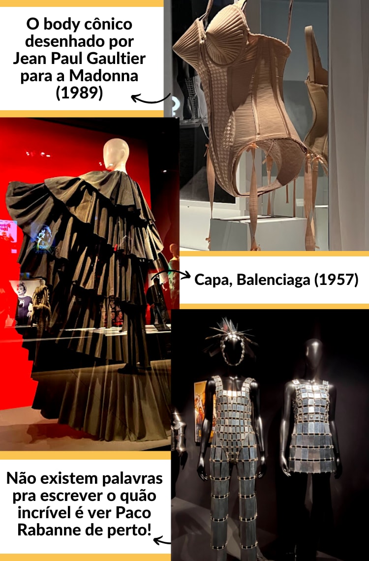 Montagem vertical com 3 fotos mostrando figurinos da exposição Cinémode, Cinema e Moda, do Jean Paul Gaultier. As fotos estão intercaladas, com uma breve descrição ao lado. Foto 1 (em cima, à direita): Body com cones nos peitos em tom de bege está exposto em uma vitrine de vidro. Ao lado da foto, há uma flecha que direciona para os créditos: O body cônico desenhado por Jean Paul Gaultier para a Madonna (1989). Foto 2 (no meio, à esquerda): um manequim branco está de pé, apontando para o lado vestindo uma capa preta de babados longa. Uma seta aponta para os seguintes créditos: Capa, Balenciaga (1957). Foto 3 (embaixo, à esquerda): dois manequins pretos estão em um fundo preto, usando looks prateados feitos de metal. Ao lado, está a legenda: Não existem palavras pra escrever o quão incrível é ver Paco Rabanne de perto!
