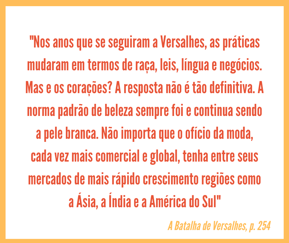 Card quadrado com borda amarela e fundo branco, no qual está centralizado o seguinte texto, uma citação do livro A Batalha de Versalhes, em laranja: "Nos anos que se seguiram a Versalhes, as práticas mudaram em termos de raça, leis, língua e negócios. Mas e os corações? A resposta não é tão definitiva. A norma padrão de beleza sempre foi e continua sendo a pele branca. Não importa que o ofício da moda, cada vez mais comercial e global, tenha entre seus mercados de mais rápido crescimento regiões como a Ásia, a Índia e a América do Sul". Logo abaixo do texto, está o texto de crédito, em amarelo "A Batalha de Versalhes, p. 254"