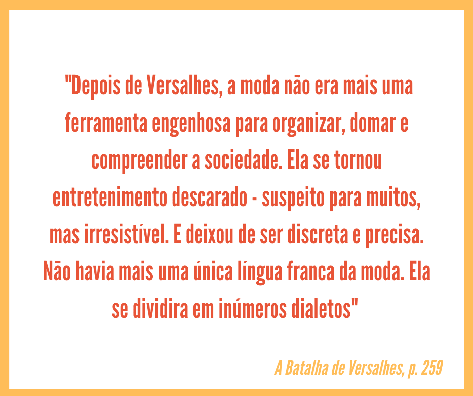 Card quadrado com borda amarela e fundo branco, no qual está centralizado o seguinte texto, uma citação do livro A Batalha de Versalhes, em laranja: "Depois de Versalhes, a moda não era mais uma ferramenta engenhosa para organizar, domar e compreender a sociedade. Ela se tornou entretenimento descarado - suspeito para muitos, mas irresistível. E deixou de ser discreta e precisa. Não havia mais uma única língua franca da moda. Ela se dividira em inúmeros dialetos".