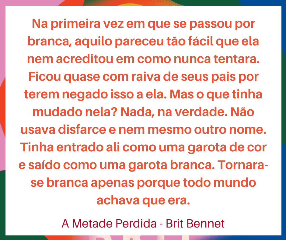 Trecho do livro A metade perdida, de Brit Bennett. "Na primeira vez em que se passou por branca, aquilo pareceu tão fácil que ela nem acreditou em como nunca tentara. Ficou quase com raiva de seus pais por terem negado isso a ela. Mas o que tinha mudado nela? Nada, na verdade. Não usava disfarce e nem mesmo outro nome. Tinha entrado ali como uma garota de cor e saído como uma garota branca. Tornara-se branca apenas porque todo mundo achava que era."