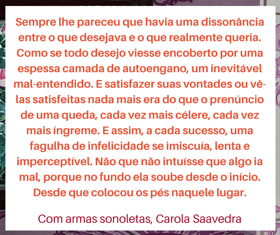 Frase com trecho do livro Com armas sonolentas, de Carola Saavedra. "Sempre lhe pareceu que havia uma dissonância entre o que desejava e o que realmente queria. Como se todo desejo viesse encoberto por uma espessa camada de autoengano, um inevitável mal-entendido. E saisfazer suas vontades ou vê-las satisfeitas nada mais era do que o prenúncio de uma queda, cada vez mais célere, cada vez mais íngreme. E assim, a cada sucesso, uma fagulha de infelicidade de se imiscuía, lenta e imperceptível. Não que não intuísse que algo ia mal, porque no fundo ela soube desde o início. Desde que colocou os pés naquele lugar."