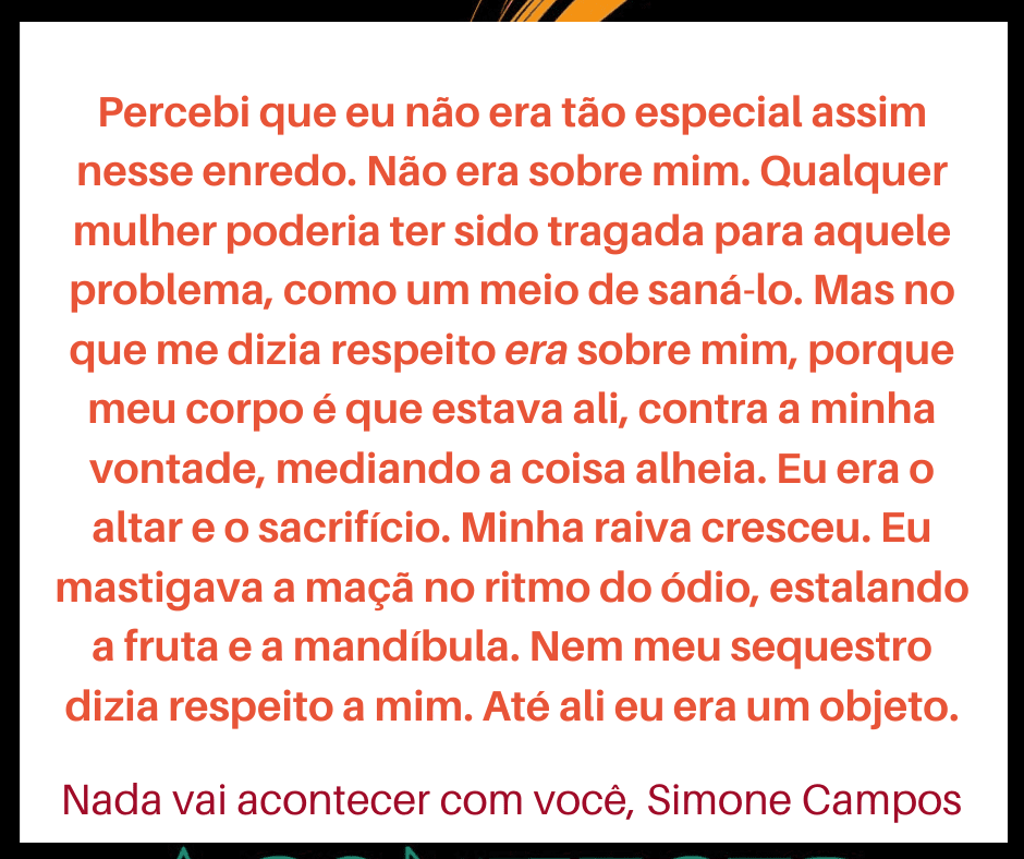 Trecho do livro Nada vai acontecer com você, de Simone Campos. "Percebi que eu não era tão especial assim nesse enredo. Não era sobre mim. Qualquer mulher poderia ter sido tragada para aquele problema, como um meio de saná-lo. Mas no que me dizia respeito era sobre mim, porque meu corpo é que estava ali, contra a minha vontade, mediando a coisa alheia. Eu era o altar e o sacrifício. Minha raiva cresceu. Eu mastigava a maçã no ritmo do ódio, estalando a fruta e a mandíbula. Nem meu sequestro dizia respeito a mim. Até ali eu era um objeto"