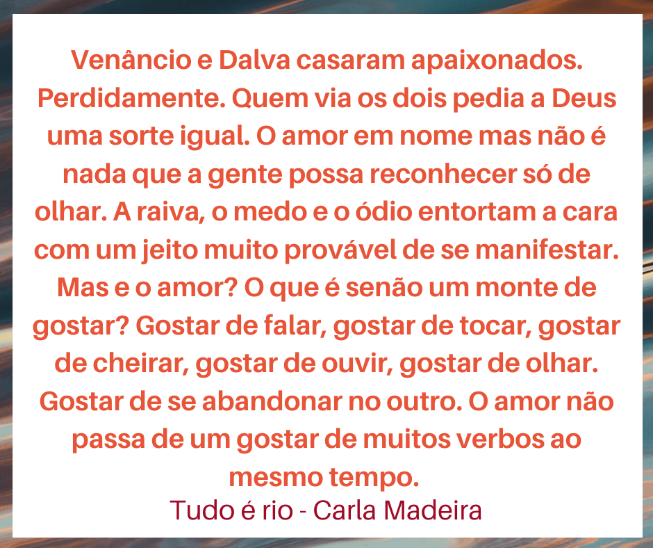 Citação do livro Tudo é rio, de Carla Madeira: Venâncio e Dalva casaram apaixonados. Perdidamente. Quem via os dois pedia a Deus uma sorte igual. O amor em nome mas não é nada que a gente possa reconhecer só de olhar. A raiva e o medo, o ódio entortam a cara com um jeito muito provável de se manifestar. Mas e o amor? O que é senão um monte de gostar? Gostar de falar, gostar de tocar, gostar de cheirar, gostar de ouvir, gostar de olhar. Gostar de se abandonar no outro. O amor não passa de um gostar de muitos verbos ao mesmo tempo.