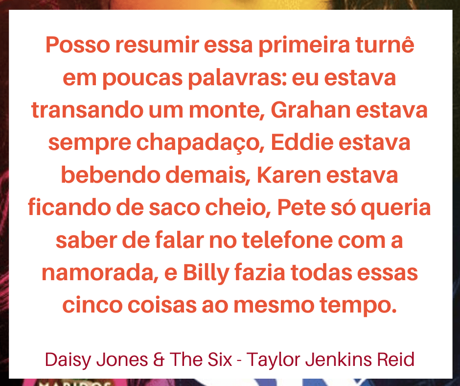 Trecho do livro Daisy Jones & The Six: "Posso resumir essa primeira turnê em poucas palavras: eu estava transando um monte, Grahan estava sempre chapadaço, Eddie estava bebendo demais, Karen estava ficando de saco cheio, Pete só queria saber de falar no telefone com a namorada, e Billy fazia todas essas cinco coisas ao mesmo tempo."