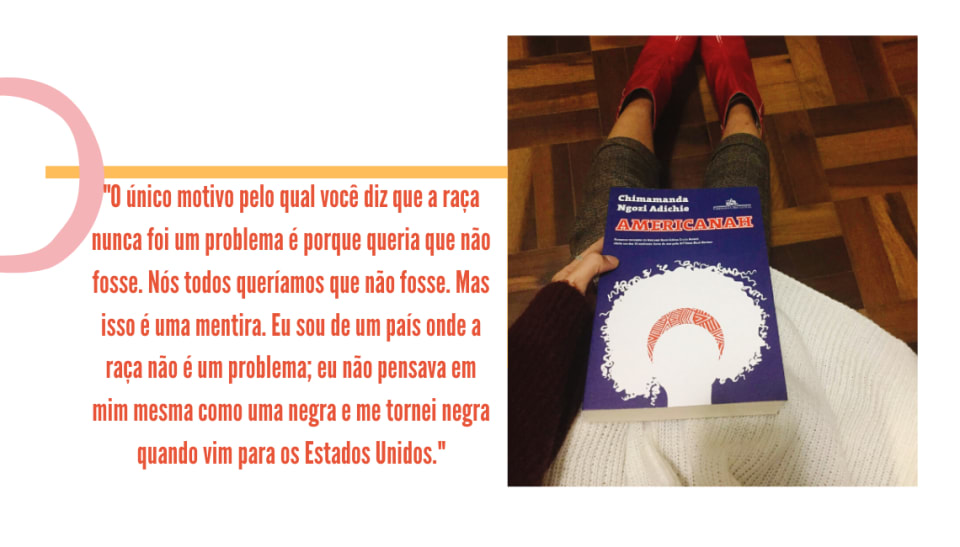 Montagem com fundo branco, uma foto na lateral direita e uma frase em laranja. A foto traz a capa de um livro, azul royal, com o título em letras maiúsculas "Americanah", e o nome da autora, em letras brancas, "Chimamanda Ngozi Adichie". Logo abaixo, uma silhueta de rosto com cabelo black power, toda preenchida com a cor branca e um turbante vermelho com estampa tribal aparecem. O livro é segurado por uma mão branca, com blusa de lã branca. Pernas vestindo uma calça de alfaiataria xadrez marrom e botas vermelhas aparecem em segundo plano, em frente a um piso de madeira. Ao lado esquerdo da imagem, no fundo branco, está um traço amarelo e o seguinte trecho em laranja: "O único motivo pelo qual você diz que a raça nunca foi um problema é porque você não queria que fosse. Mas isso é uma mentira. Eu sou de um país onde a raça não é um problema; eu não pensava em mim mesma como uma negra e me tornei negra quando vim para os Estados Unidos".