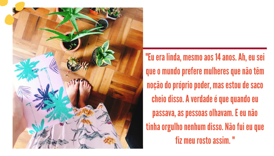 Montagem com fundo branco, uma foto na lateral esquerda e um trecho entre aspas, com letra laranja. A foto mostra um chão de madeira marrom, com aloe veras e outras plantas em vasinhos no chão. Em primeiro plano, está um livro com capa rosa e coqueiros verdes e pretos, sem nenhum título. A parte de um vestido rosa longo floral e dois pés com unhas pretas aparecem. Entre aspas, ao lado direito da imagem, no fundo branco, está o seguinte trecho em laranja: "Eu era linda, mesmo aos 14 anos. Ah, eu sei que o mundo prefere mulheres que não têm noção do próprio poder, mas estou de saco cheio disso. A verdade é que quando eu passava, as pessoas olhavam. E eu não tinha orgulho nenhum disso. Não fui eu que fiz meu rosto assim.".