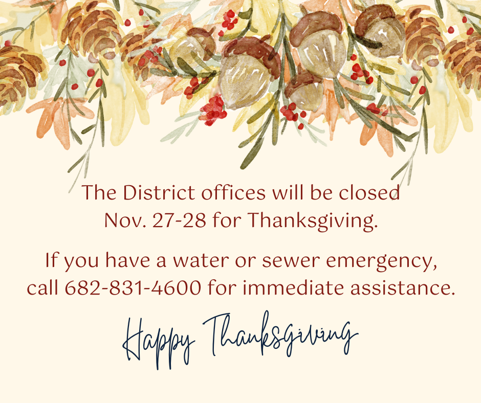 The District offices will be closed Nov. 27-28 for Thanksgiving. If you have a water or sewer emergency, call 682-831-4600 for immediate assistance. Happy Thanksgiving.