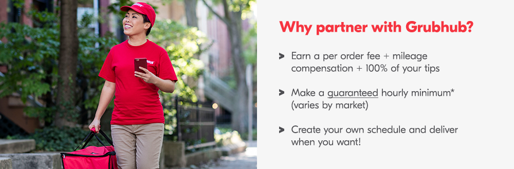 Why partner with Grubhub? Earn a per order fee + mileage compensation + 100% of your tips. Make a guaranteed hourly minimum* (varies by market). Create your own schedule and deliver when you want!