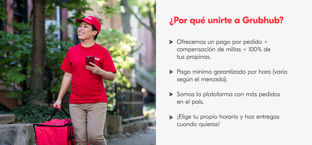 Por quÃ© unirte a Grubhub? Ofrecemos un pago por pedido + compensaciÃ³n de millas + 100% de tus propinas. Pago mÃ­nimo garantizado por hora (varÃ­a segÃºn el mercado). Somos la plataforma con mÃ¡s pedidos en el paÃ­s. Â¡Elige tu propio horario y haz entregas cuando quieras!