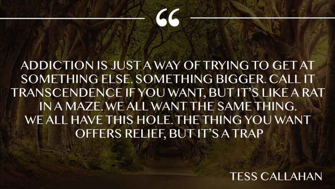 Addiction is just a way of trying to get at something else. Something bigger. Call it transcendence if you want, but it’s
like a rat in a maze. We all want the same thing. We all have this hole. The thing you want offers relief, but it’s a trap. Addiction is way to get something else
