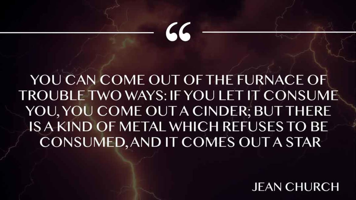 You can come out of the furnace of trouble two ways: if you let it consume you, you come out a cinder; but there is a kind of metal which refuses to be consumed, and it comes out a star. Furnace of trouble