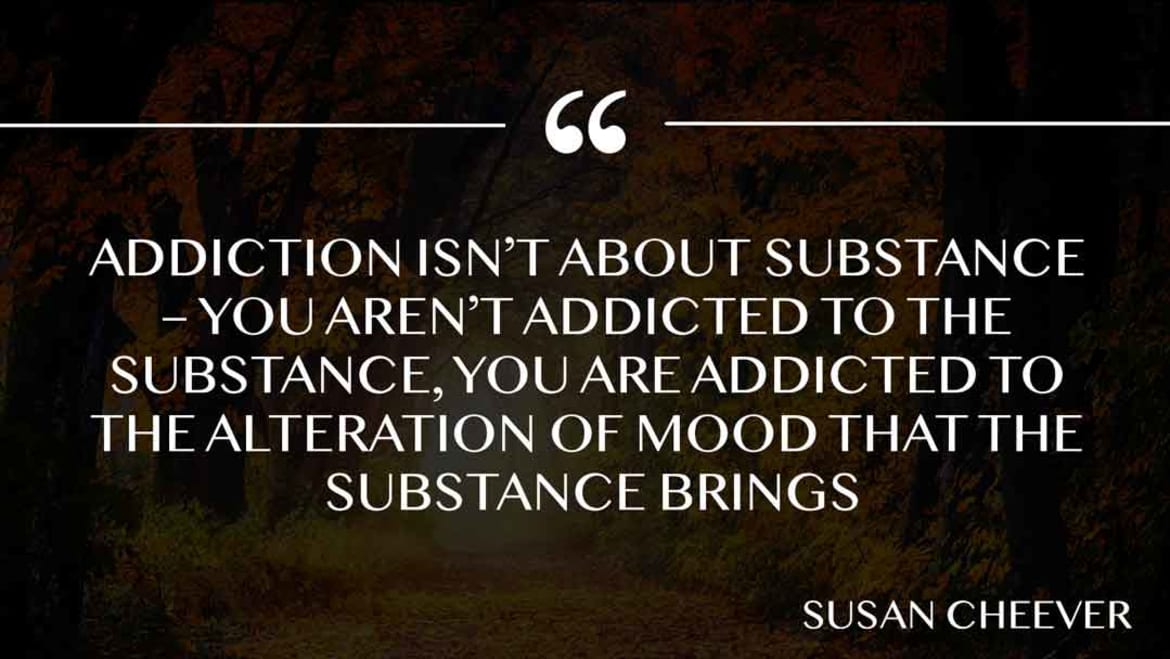 Addiction isn’t about substance – you aren’t addicted to the substance, you are addicted to the alteration of mood that the substance brings. Addicted to mood