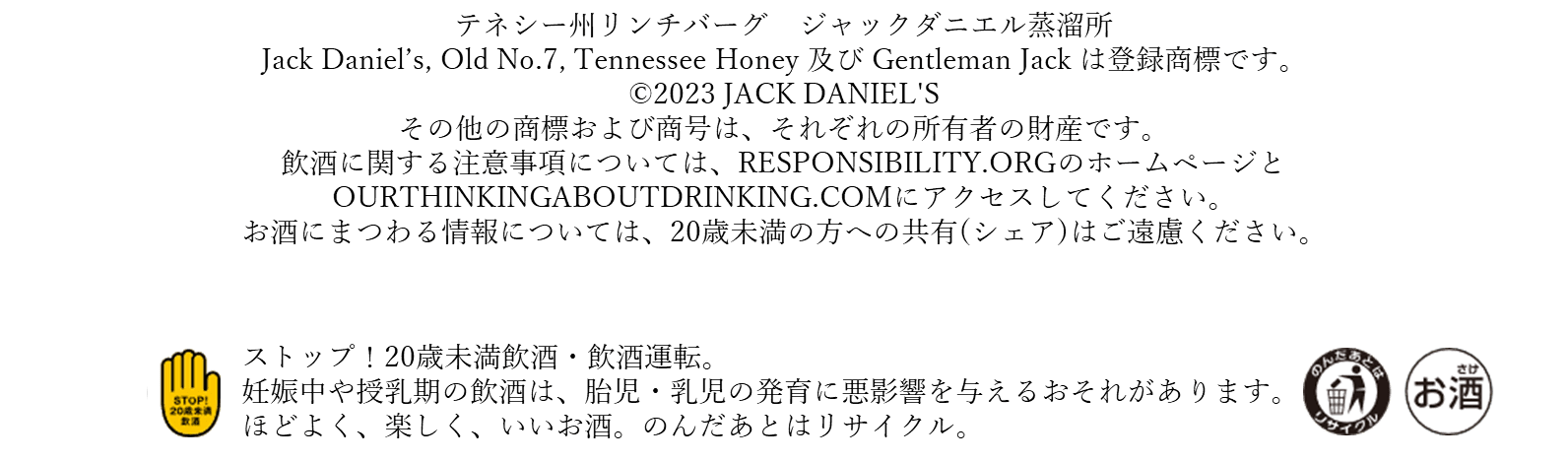 テネシー州リンチバーグ　ジャックダニエル蒸溜所 Jack Daniel’s, Old No.7, Tennessee Honey 及び Gentleman Jack は登録商標です。 ©2023 JACK DANIEL'S その他の商標および商号は、それぞれの所有者の財産です。 飲酒に関する注意事項については、RESPONSIBILITY.ORGのホームページと OURTHINKINGABOUTDRINKING.COMにアクセスしてください。 お酒にまつわる情報については、20歳未満の方への共有(シェア)はご遠慮ください。 飲酒は20歳を過ぎてから。飲酒運転は法律で禁止されています。妊娠中・授乳中の飲酒はやめましょう。お酒は楽しく適量で。