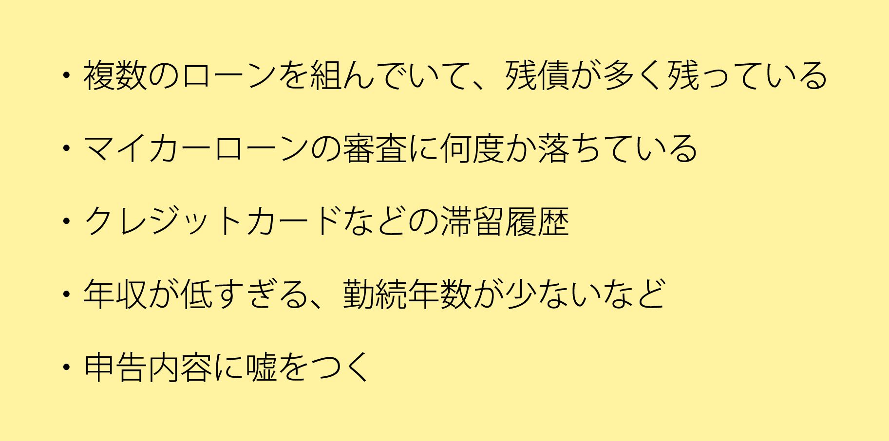 複数のローンを組んでいて、残債が多く残っているマイカーローンの審査に何度か落ちているクレジットカードなどの滞留履歴年収が低すぎる勤続年数が少ないなど申告内容に嘘をつく