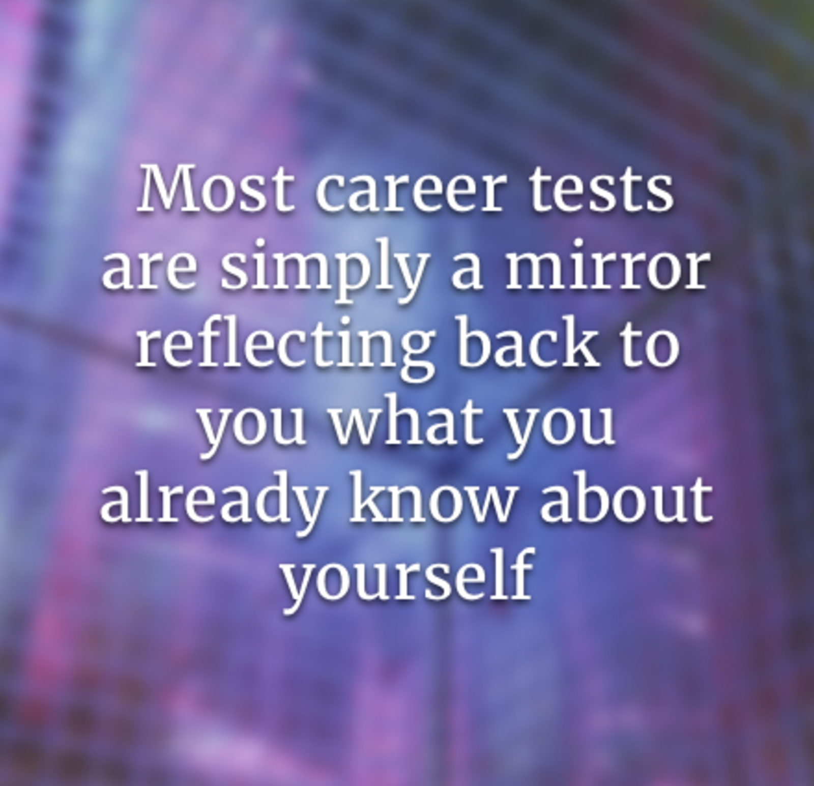 Most career tests are simply a mirror reflecting back to you what you already know about yourself and are thus limited by how well you know yourself.
