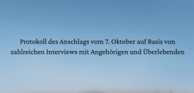 Text auf blauem Himmelshintergrund: "Protokoll des Anschlags vom 7. Oktober auf Basis von zahlreichen Interviews mit Angehörigen und Überlebenden".
