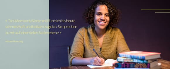 «Toni Morrisons Worte sind für mich bis heute schmerzhaft und heilsam zugleich. Sie sprechen zu mir auf einer tiefen Seelenebene.» Mirjam Nuenning