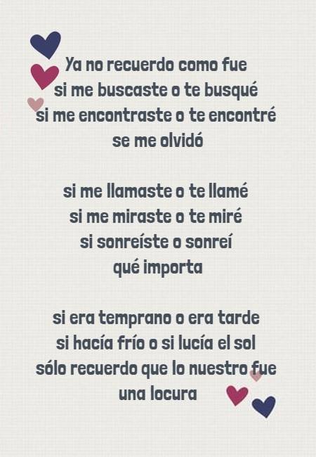 Frases de Desamor - Ya no recuerdo como fue  si me buscaste o te busqué  si me encontraste o te encontré  se me olvidó si me llamaste o te llamé  si me miraste o te miré  si sonreíste o sonreí  qué importa si era temprano o era tarde  si hacía frío o si lucía el sol  sólo recuerdo que lo nuestro fue  una locura