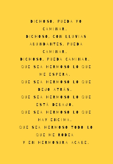 Frases de la Vida - Dichoso, pueda yo caminar.  Dichoso, con lluvias abundantes, pueda caminar.   Dichoso, pueda caminar.  Que sea hermoso lo que me espera.  Que sea hermoso lo que dejo atrás.  Que sea hermoso lo que está debajo.  Que sea hermoso lo que hay encima.  Que sea hermoso todo lo que me rodea  y en hermosura acabe.