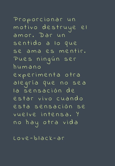 Crea Tu Frase – Frase #51690: Proporcionar un motivo destruye el amor. Dar  un sentido a lo que se ama es mentir. Pues ningún ser humano experimenta  otra alegría que no sea