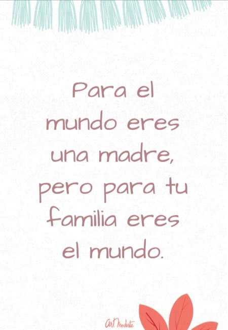 Frases para el Día de la Madre - Para el mundo eres una madre, pero para tu familia eres el mundo.