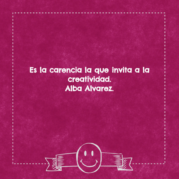 Frases de la Vida - Es la carencia la que invita a la creatividad. Alba Alvarez.