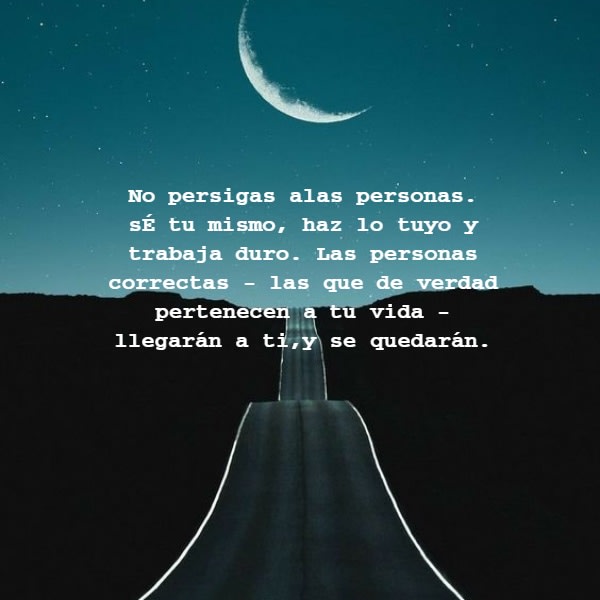 Frases de la Vida - No persigas alas personas. sÉ tu mismo, haz lo tuyo y trabaja duro. Las personas correctas - las que de verdad pertenecen a tu vida - llegarán a ti,y se quedarán.