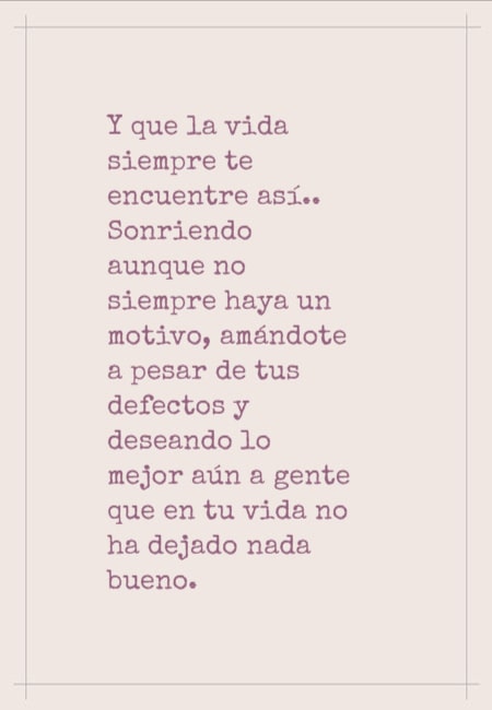 Y que la vida siempre te encuentre así.. Sonriendo aunque no siempre haya un motivo, amándote a pesar de tus defectos y deseando lo mejor aún a gente que en tu vida no ha dejado nada bueno.