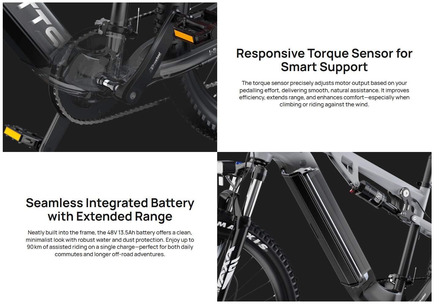 Seamless Integrated Battery with Extended Range
Neatly built into the frame, the 48V 13.5Ah battery offers a clean, minimalist look with robust water and dust protection. Enjoy up to 90 km of assisted riding on a single charge—perfect for both daily commutes and longer off-road adventures.