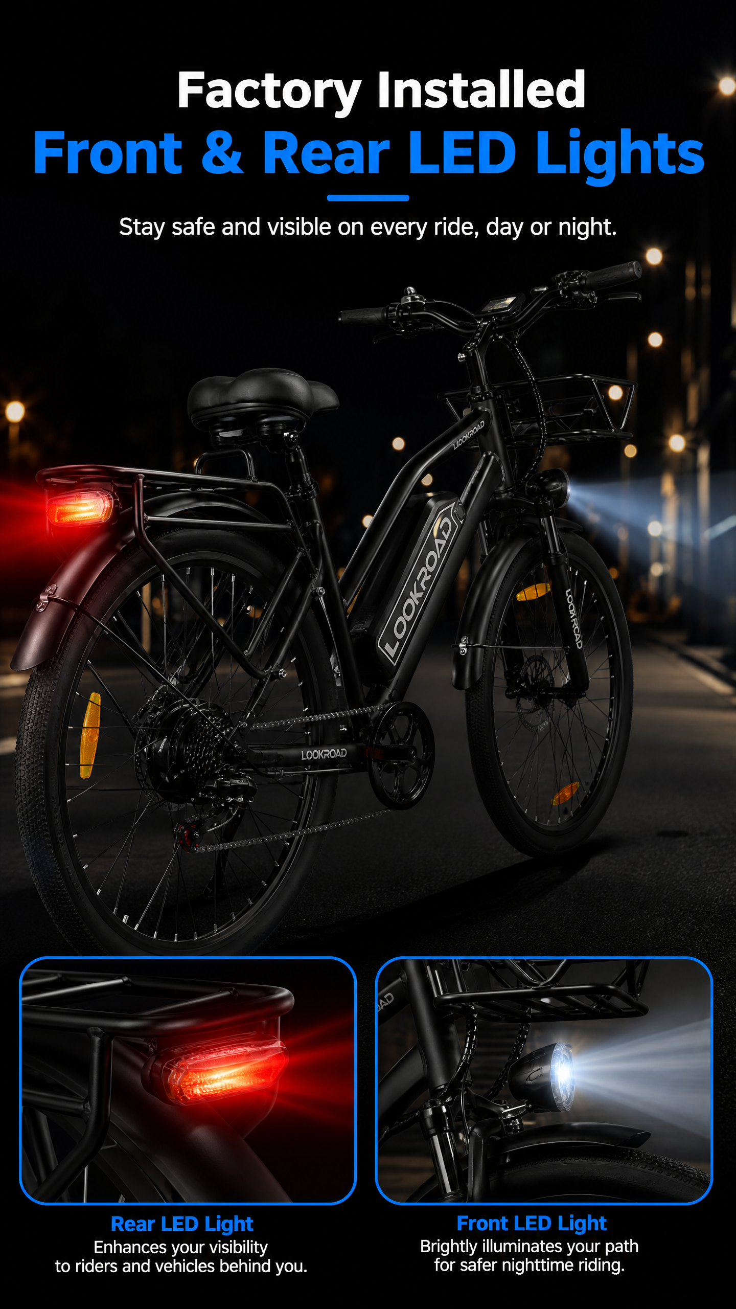 Full Front & Rear Light System
The LOOKROAD L28 MIN Electric Bike features a full front and rear light system designed to improve visibility and safety during day and night rides.
The bright headlight illuminates the road ahead, while the rear taillight and wheel reflectors help increase visibility for surrounding traffic.
Ride confidently with enhanced safety protection wherever your journey takes you.