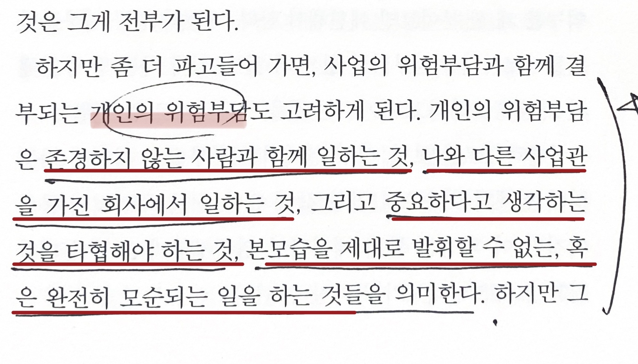 <p><i>"개인의 위험부담은 존경하지 않는 사람과 함께 일하는 것, 나와 다른 사업관을 가진 회사에서 일하는 것, 그리고 중요하다고 생각하는 것을 타협해야 하는 것, 본모습을 제대로 발휘할&nbsp;수 없는, 혹은 완전히 모순되는 일을 하는 것들을 의미한다. 그중 가장 큰 위험부담은&nbsp;<b>미래의 행복을 위안으로 삼으면서 하고 싶지도 않은 일에 평생 인생을 낭비하게 되는 것</b>이다.”</i></p><p><i><br></i></p><p>랜디 코미사의 <b>&lt;승려와 수수께끼&gt;</b>에 나오는 내용입니다. 우리는 보통 직업을 선택할 때 <b>경제적으로 얼마나 안정적인지</b>를 기준으로 생각합니다. 많은 경우 중요하게 고려되는 기준이죠. 쉽게 말해 돈을 많이 벌면 좋은 직업, 그러지 못하면 좋지 않은 직업으로 생각하는 경향이 있습니다. 없다고는 하지 못하겠습니다.</p><p>하지만 랜디 코미사는 일에 있어서 <b>개인의 위험부담</b>이라는 것을 고려해야 한다고 합니다.</p><p>예를 들어 이런 게 있습니다. 경험상, 제 주변 지인들이 직장에서 회의감을 느끼는 가장 대표적인 케이스는 상사를 보며 '설마 저게 N년 뒤 내 모습인가?'라는 생각을 할 때입니다. 회사에서 존경할 만한 사람이 없어서 그런 것이겠죠. 또, 예를 들어 나에게는 가족과 함께하는 평일 저녁 식사가 매우 중요한데 회사에서는 늘 야근만 한다면? 나는 지금보다 더 많은 걸 할 수 있는데 내 잠재력을 발휘할 수 있는 기회가 없는 일만 한다면? 이런 것들이 모두 랜디 코미사가 말하는 개인의 위험부담입니다.</p><p><br></p><p>우리는 일을 선택할 때 <b>경제적인 위험부담만을 고려한 결정</b>을 내리는 건 아닐까요? 가령 내가 공부한 분야가 이쪽이기 때문에, 당장 이쪽이 돈이 되기 때문에, 당장 구할 수 있는 일이 이것이기 때문에 이 일을 선택한 게 아닐까 하는 겁니다.</p><p>물론 경제적 위험부담을 피하는 것이 잘못된 일이라고 생각하지 않습니다. 자본주의 시스템 내에서 돈을 좇는 건 자연스러운 선택이니까요. 또 이상만을 바라보며 무작정 위험에 뛰어드는 것도 마냥 바람직하다고 생각하지 않습니다. 상황에 따라서는 현실과 어느 정도 타협하는 것이 옳을 수도 있습니다. 그리고 무엇보다, 개인의 위험부담이 아예 없는 그런 이상적인 일이 대체 어디 있냐고 반문하실 수도 있겠습니다. 그것도 동의합니다.</p><p><br></p><p>하지만, 경제적 위험부담에 지나치게 매몰된 나머지 <b>개인의 위험부담을 아예 등한시하지는 않았는지</b>는 돌아볼 필요가 있는 것 같습니다. 오직 돈만을 고려하여 지금의 일을 선택했는데, 그 일이 개인의 위험부담을 지는 일이라면? 지금의 상황에 문제의식을 느끼는 만큼 그걸 개선하려고 노력을 했는지, 대신 편법만 찾아본 건 아닌지, 내가 처한 현실을 남과 비교하며 불평만 한 건 아닌지 곰곰이 생각해 볼 필요는 있다는 겁니다.</p><p>개인의 위험부담을 충분히 고려하지 않은 채 내린 선택이, <b>장기적으로 봤을 때 과연 나한테 좋은 선택일까요?</b> 저는 이 책을 읽고 그런 고민들을 했습니다.</p>