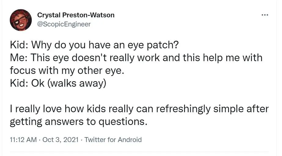 Twitter screenshot from Crystal Preston-Watson. Kid: Why do you have an eye patch? Me: This eye doesn't really work and this help me with focus with my other eye. Kid: Ok (walks away). I really love how kids really can refreshingly simple after getting answers to questions. Kid: Why do yo have an eye patch? Me: This eye doesn't really work and this help me with focus with my other eye. Kid: Ok (walks away). I really love how kids really can refreshingly simple after getting answers to questions.