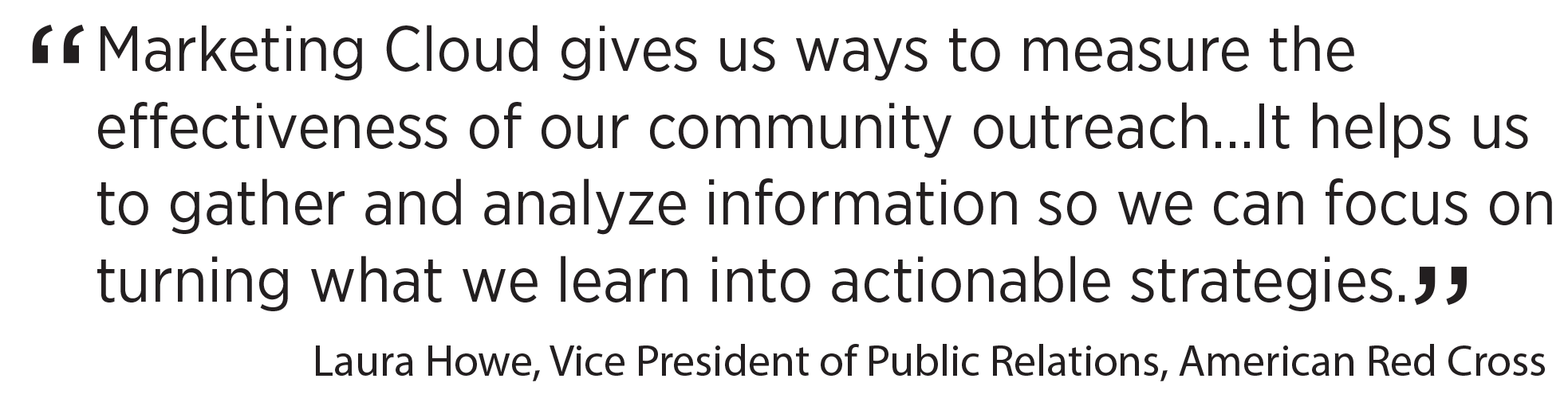 'Marketing Cloud gives us ways to measure the effectiveness of our community outreach…It helps us to gather and analyze information so we can focus on turning what we learn intoactionable strategies.' Laura Howe, Vice President of Public Relations, American Red Cross