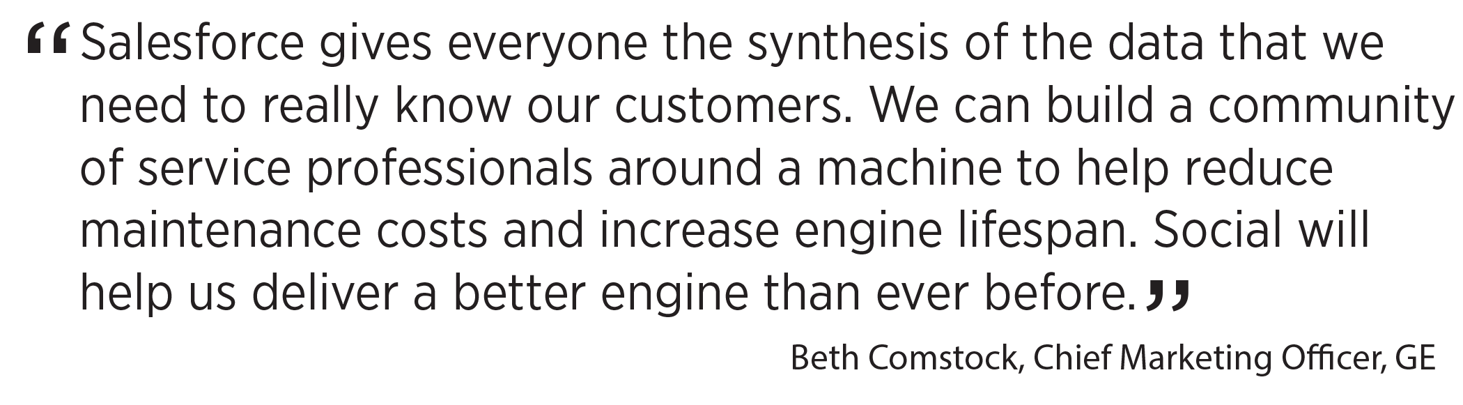 'Salesforce gives everyone the synthesis of the data that we need to really know our customers. We can build a community of service professionals around a machine to help reduce maintenance costs and increase engine lifespan. Social will help us deliver a better engine than ever before.' Beth Comstock, Chief Marketing Officer, GE