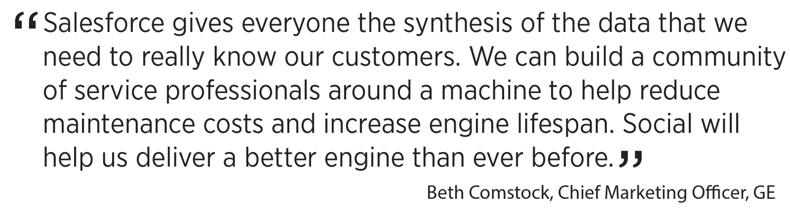 'Salesforce gives everyone the synthesis of the data that we need to really know our customers. We can build a community of service professionals around a machine to help reduce maintenance costs and increase engine lifespan. Social will help us deliver a better engine than ever before.' Beth Comstock, Chief Marketing Officer, GE