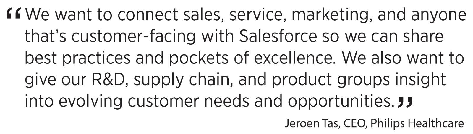 'We want to connect sales, service, marketing, and anyone that’s customer-facing with Salesforce so we can share best practices and pockets of excellence. We also want to give our R&D, supply chain, and product groups insight into evolving customer needs and opportunities.' Jeroen Tas, CEO, Philips Healthcare