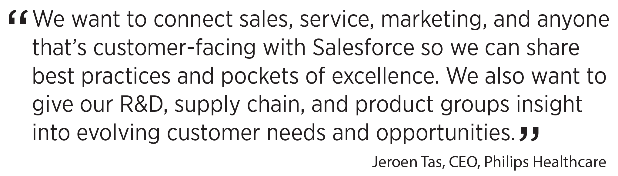 'We want to connect sales, service, marketing, and anyone that’s customer-facing with Salesforce so we can share best practices and pockets of excellence. We also want to give our R&D, supply chain, and product groups insight into evolving customer needs and opportunities.' Jeroen Tas, CEO, Philips Healthcare