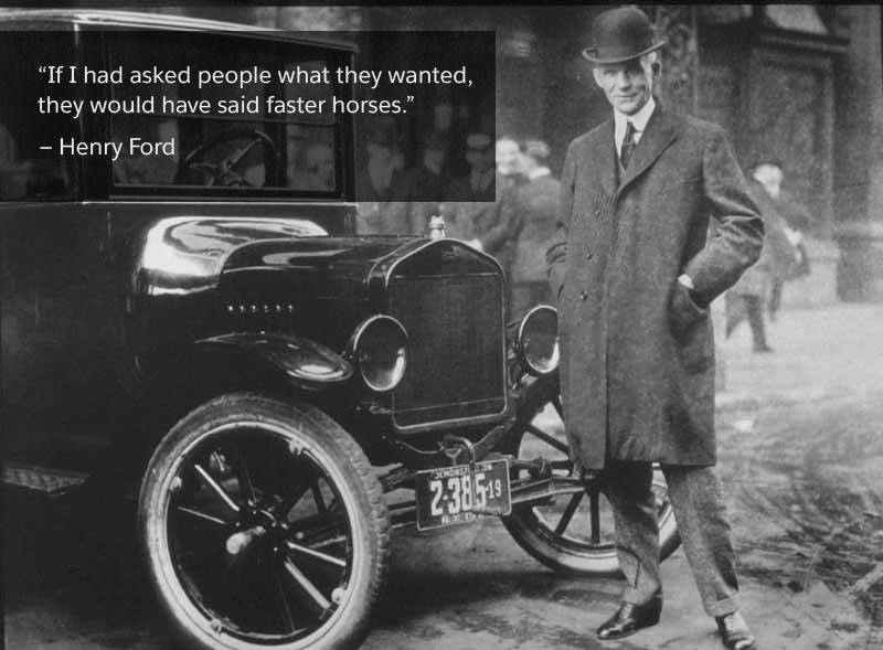 'If I had asked people what they wanted, they would have said faster horses.' - Henry Ford