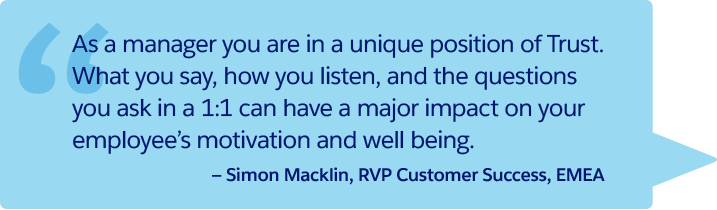 “As a manager you are in a unique position of trust. What you say, how you listen, and the questions you ask in a 1:1 can have a major impact on your employee’s motivation and well being.” —Simon Macklin, RVP Customer Success, EMEA