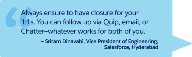 “Always ensure to have closure for your 1:1s. You can follow up via Quip, email, or Chatter—whatever works for both of you.” —Sriram Dinavahi, Vice President of Engineering, Salesforce, Hyderabad