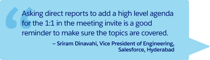 “Asking direct reports to add a high level agenda for the 1:1 in the meeting invite is a good reminder to make sure the topics are covered.” —Sriram Dinavahi, Vice President of Engineering, Salesforce, Hyderabad